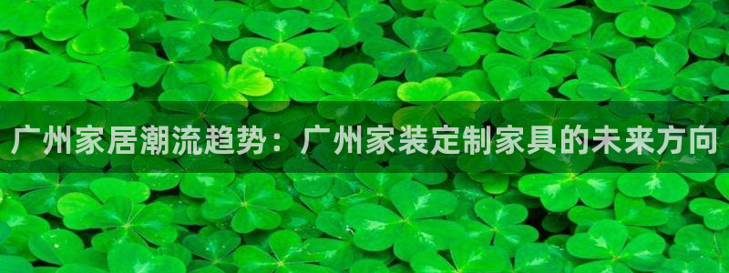 杏耀注册地址：广州家居潮流趋势：广州家装定制家具的未来方向